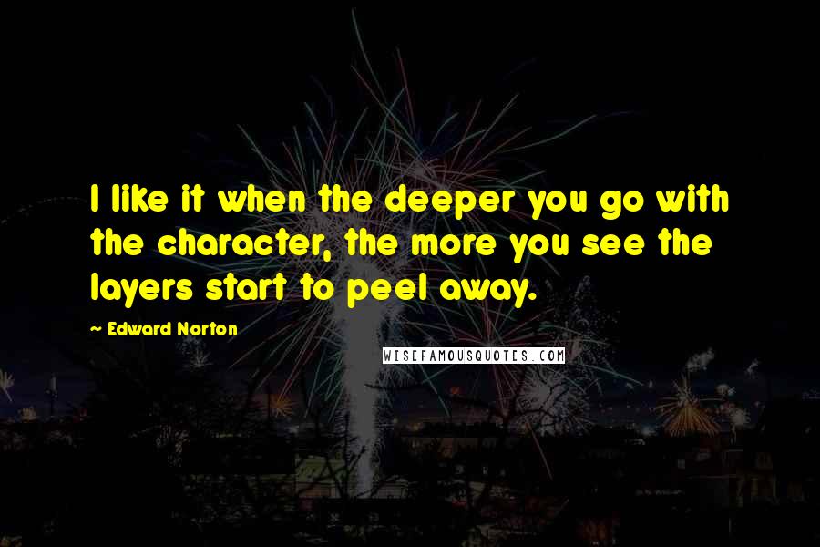 Edward Norton quotes: I like it when the deeper you go with the character, the more you see the layers start to peel away.