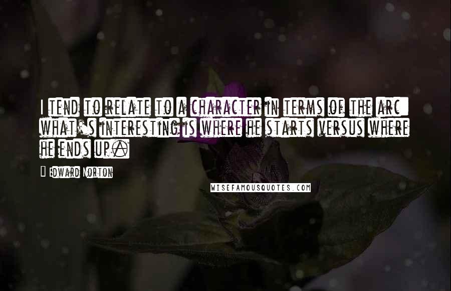 Edward Norton quotes: I tend to relate to a character in terms of the arc: what's interesting is where he starts versus where he ends up.