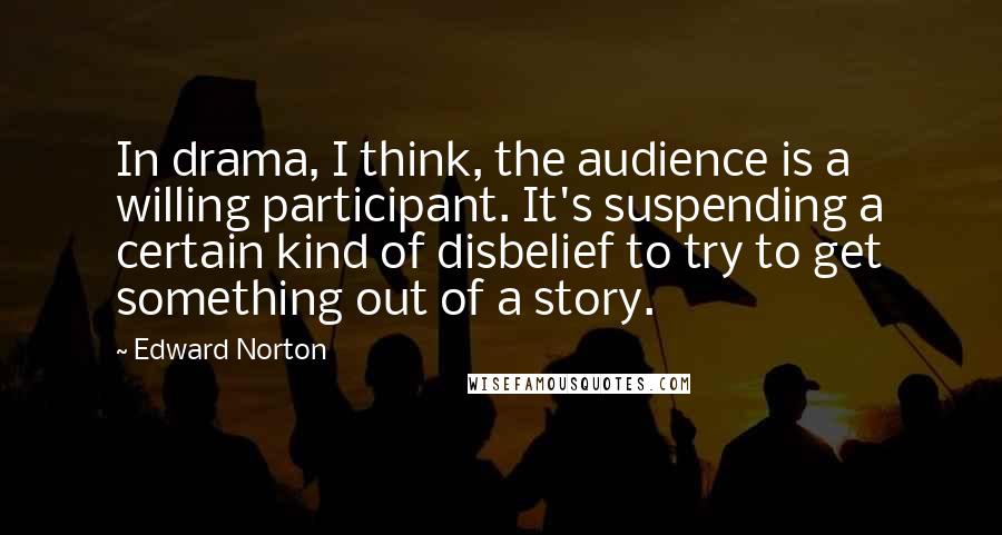Edward Norton quotes: In drama, I think, the audience is a willing participant. It's suspending a certain kind of disbelief to try to get something out of a story.
