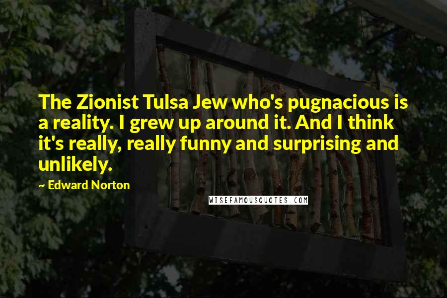 Edward Norton quotes: The Zionist Tulsa Jew who's pugnacious is a reality. I grew up around it. And I think it's really, really funny and surprising and unlikely.