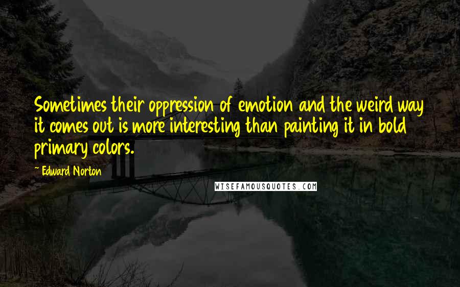 Edward Norton quotes: Sometimes their oppression of emotion and the weird way it comes out is more interesting than painting it in bold primary colors.