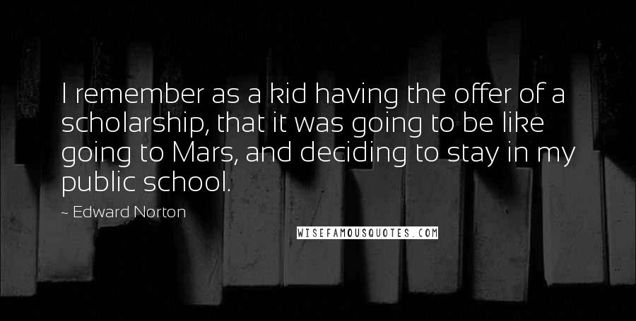 Edward Norton quotes: I remember as a kid having the offer of a scholarship, that it was going to be like going to Mars, and deciding to stay in my public school.