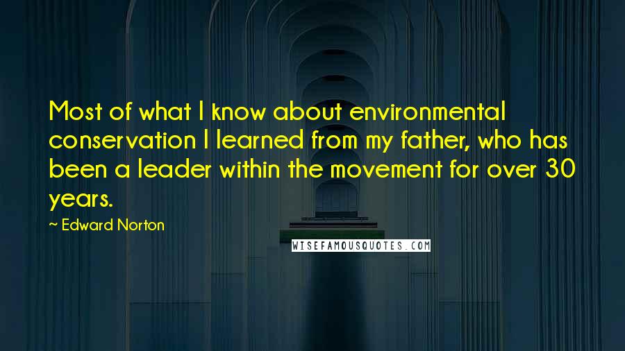 Edward Norton quotes: Most of what I know about environmental conservation I learned from my father, who has been a leader within the movement for over 30 years.