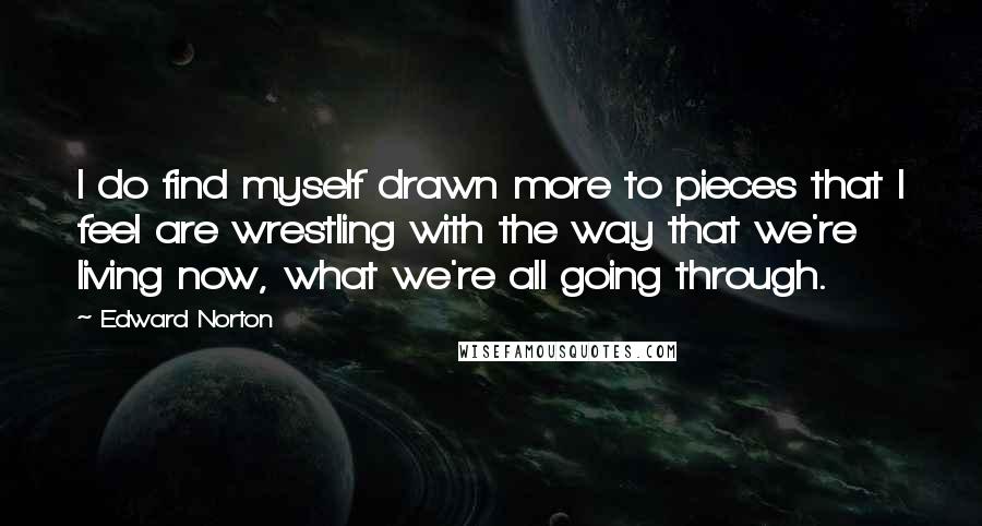 Edward Norton quotes: I do find myself drawn more to pieces that I feel are wrestling with the way that we're living now, what we're all going through.