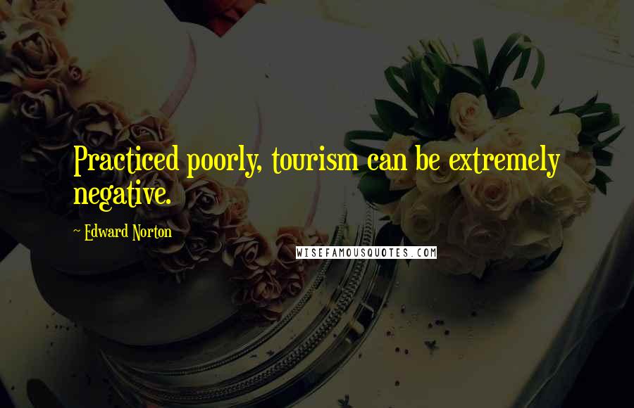 Edward Norton quotes: Practiced poorly, tourism can be extremely negative.