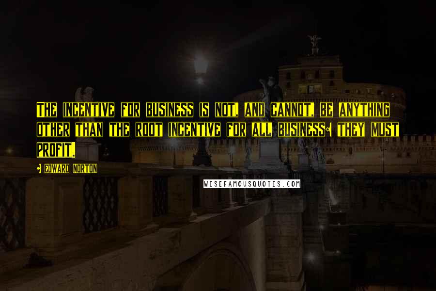Edward Norton quotes: The incentive for business is not, and cannot, be anything other than the root incentive for all business: they must profit.
