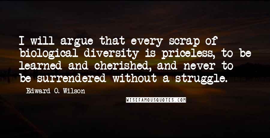 Edward O. Wilson quotes: I will argue that every scrap of biological diversity is priceless, to be learned and cherished, and never to be surrendered without a struggle. Edward O. Wilson quotes: I will argue that every scrap of biological diversity is priceless, to be learned and cherished, and never to be surrendered without a struggle.