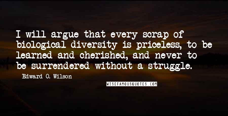 Edward O. Wilson quotes: I will argue that every scrap of biological diversity is priceless, to be learned and cherished, and never to be surrendered without a struggle.