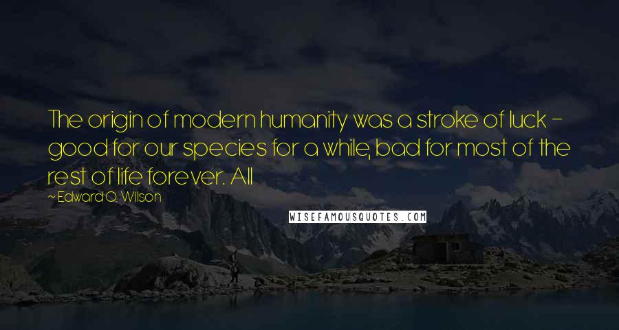 Edward O. Wilson quotes: The origin of modern humanity was a stroke of luck - good for our species for a while, bad for most of the rest of life forever. All Edward O. Wilson quotes: The origin of modern humanity was a stroke of luck - good for our species for a while, bad for most of the rest of life forever. All