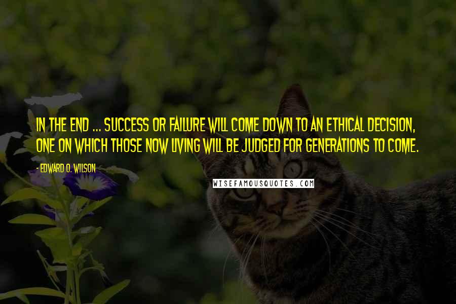 Edward O. Wilson quotes: In the end ... success or failure will come down to an ethical decision, one on which those now living will be judged for generations to come.