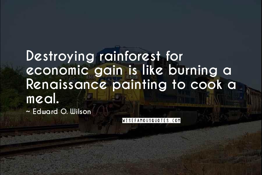 Edward O. Wilson quotes: Destroying rainforest for economic gain is like burning a Renaissance painting to cook a meal.