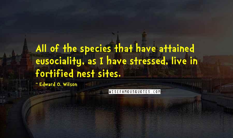 Edward O. Wilson quotes: All of the species that have attained eusociality, as I have stressed, live in fortified nest sites.