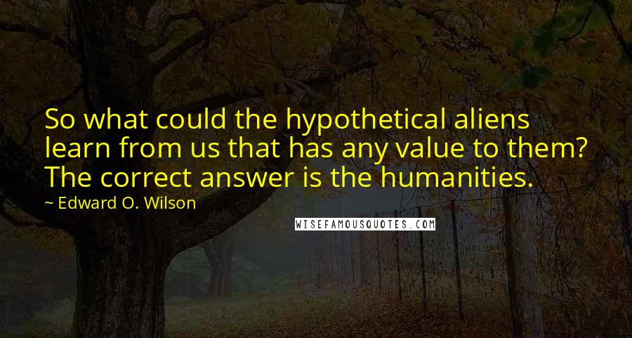 Edward O. Wilson quotes: So what could the hypothetical aliens learn from us that has any value to them? The correct answer is the humanities. Edward O. Wilson quotes: So what could the hypothetical aliens learn from us that has any value to them? The correct answer is the humanities.