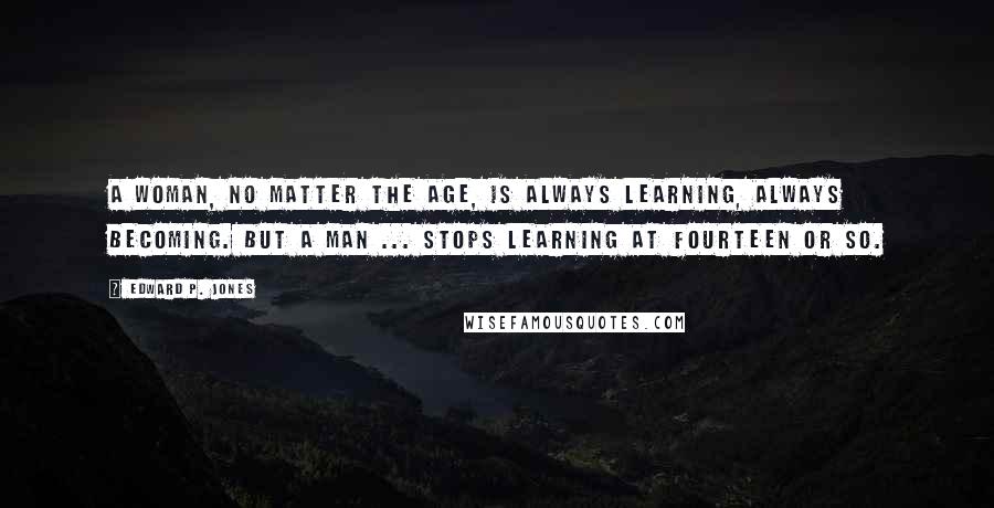 Edward P. Jones quotes: A woman, no matter the age, is always learning, always becoming. But a man ... stops learning at fourteen or so. Edward P. Jones quotes: A woman, no matter the age, is always learning, always becoming. But a man ... stops learning at fourteen or so.
