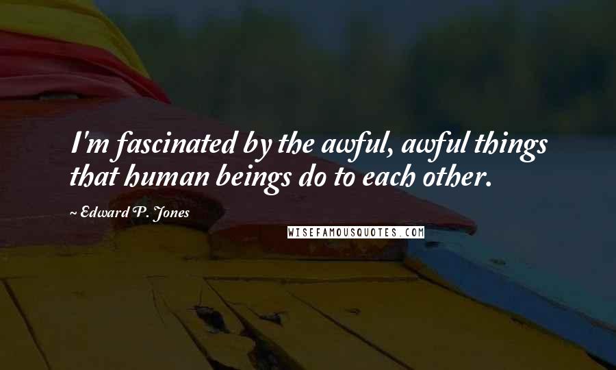 Edward P. Jones quotes: I'm fascinated by the awful, awful things that human beings do to each other.