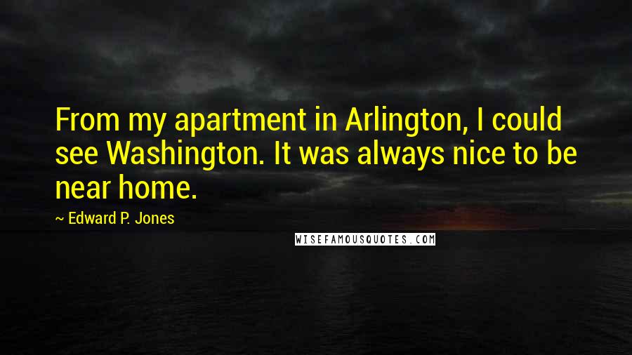 Edward P. Jones quotes: From my apartment in Arlington, I could see Washington. It was always nice to be near home. Edward P. Jones quotes: From my apartment in Arlington, I could see Washington. It was always nice to be near home.