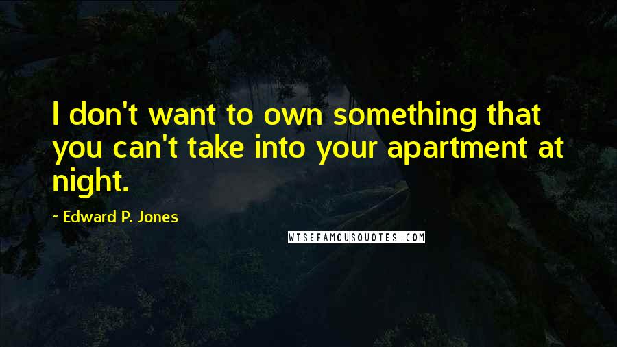 Edward P. Jones quotes: I don't want to own something that you can't take into your apartment at night. Edward P. Jones quotes: I don't want to own something that you can't take into your apartment at night.