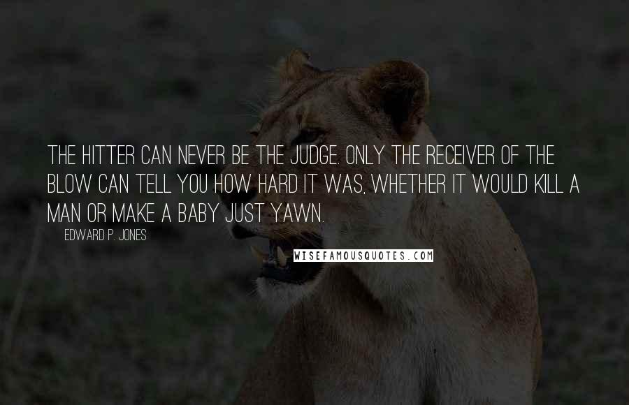 Edward P. Jones quotes: The hitter can never be the judge. Only the receiver of the blow can tell you how hard it was, whether it would kill a man or make a baby Edward P. Jones quotes: The hitter can never be the judge. Only the receiver of the blow can tell you how hard it was, whether it would kill a man or make a baby