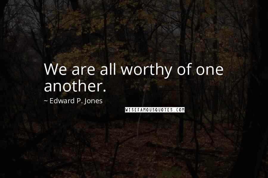 Edward P. Jones quotes: We are all worthy of one another. Edward P. Jones quotes: We are all worthy of one another.