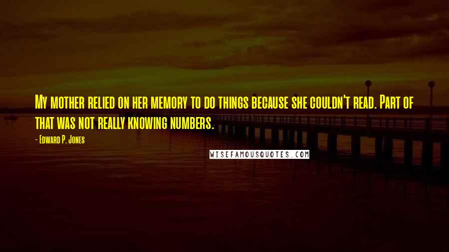Edward P. Jones quotes: My mother relied on her memory to do things because she couldn't read. Part of that was not really knowing numbers. Edward P. Jones quotes: My mother relied on her memory to do things because she couldn't read. Part of that was not really knowing numbers.