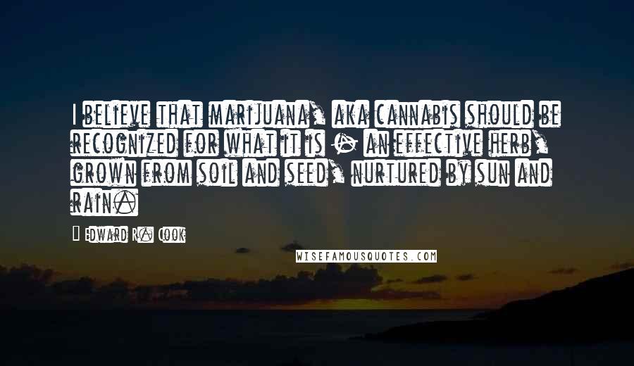Edward R. Cook quotes: I believe that marijuana, aka cannabis should be recognized for what it is - an effective herb, grown from soil and seed, nurtured by sun and rain. Edward R. Cook quotes: I believe that marijuana, aka cannabis should be recognized for what it is - an effective herb, grown from soil and seed, nurtured by sun and rain.
