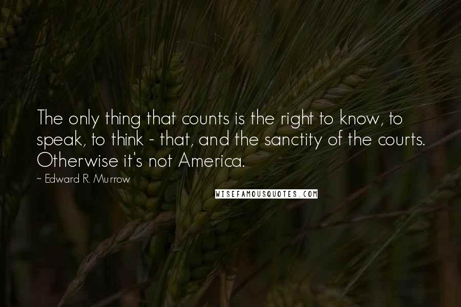 Edward R. Murrow quotes: The only thing that counts is the right to know, to speak, to think - that, and the sanctity of the courts. Otherwise it's not America.
