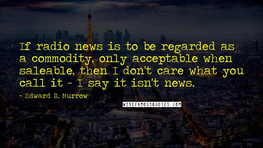 Edward R. Murrow quotes: If radio news is to be regarded as a commodity, only acceptable when saleable, then I don't care what you call it - I say it isn't news.