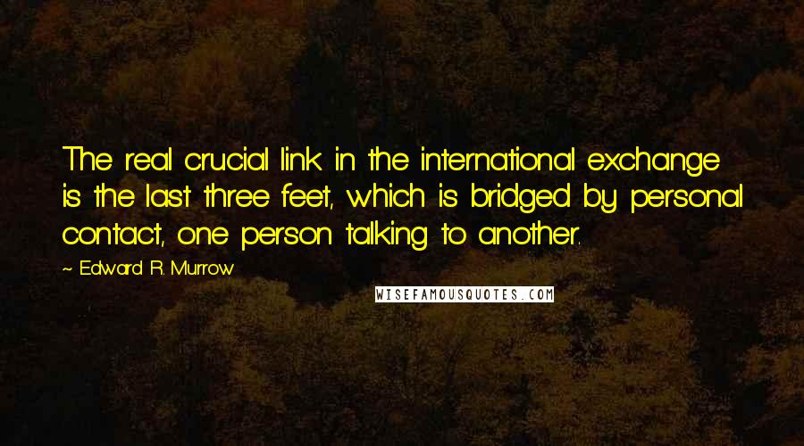Edward R. Murrow quotes: The real crucial link in the international exchange is the last three feet, which is bridged by personal contact, one person talking to another.