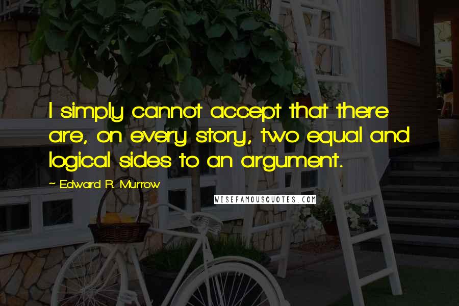 Edward R. Murrow quotes: I simply cannot accept that there are, on every story, two equal and logical sides to an argument.