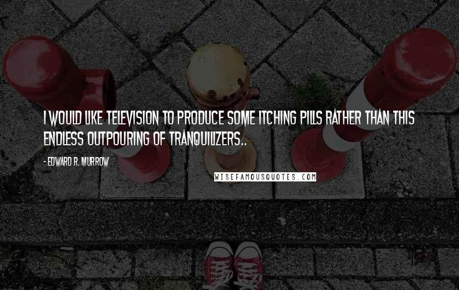 Edward R. Murrow quotes: I would like television to produce some itching pills rather than this endless outpouring of tranquilizers..