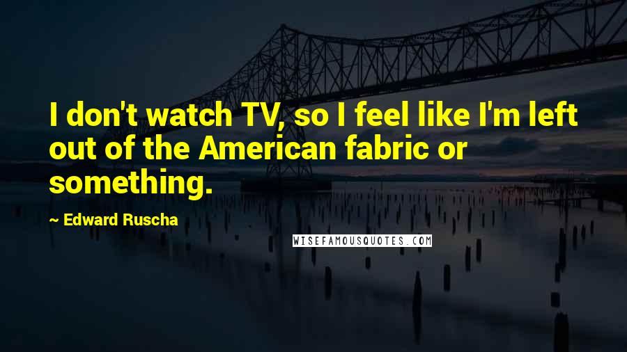 Edward Ruscha quotes: I don't watch TV, so I feel like I'm left out of the American fabric or something.