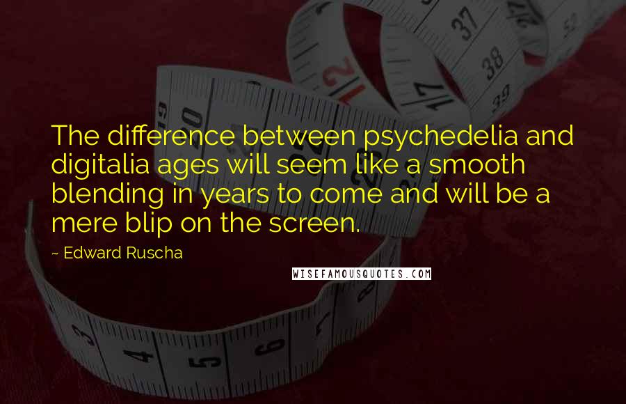 Edward Ruscha quotes: The difference between psychedelia and digitalia ages will seem like a smooth blending in years to come and will be a mere blip on the screen. Edward Ruscha quotes: The difference between psychedelia and digitalia ages will seem like a smooth blending in years to come and will be a mere blip on the screen.