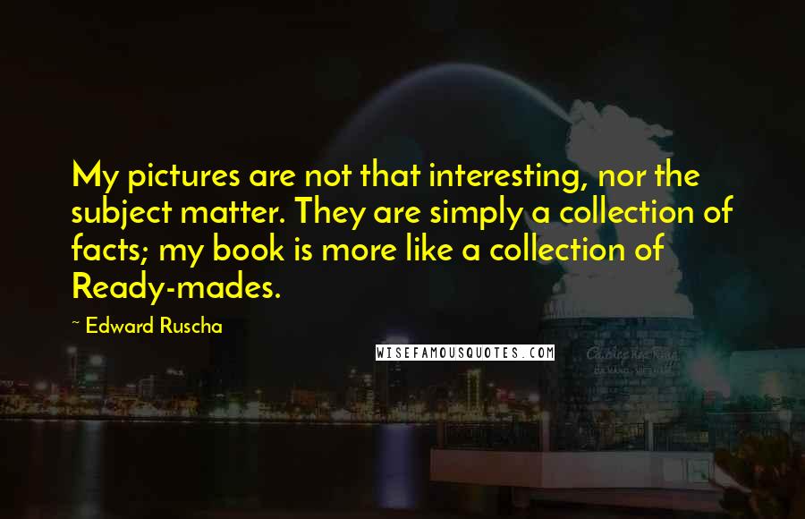Edward Ruscha quotes: My pictures are not that interesting, nor the subject matter. They are simply a collection of facts; my book is more like a collection of Ready-mades. Edward Ruscha quotes: My pictures are not that interesting, nor the subject matter. They are simply a collection of facts; my book is more like a collection of Ready-mades.