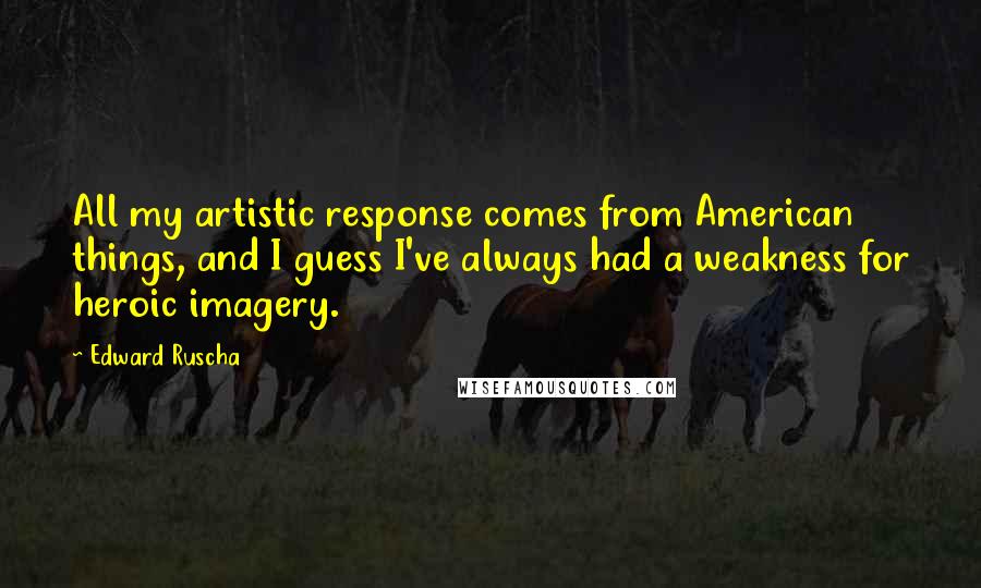Edward Ruscha quotes: All my artistic response comes from American things, and I guess I've always had a weakness for heroic imagery. Edward Ruscha quotes: All my artistic response comes from American things, and I guess I've always had a weakness for heroic imagery.