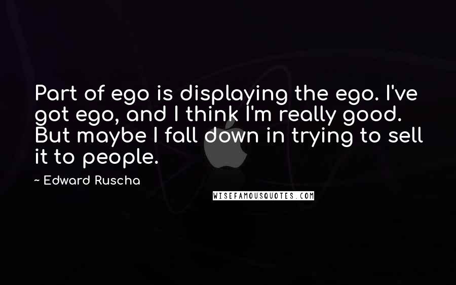 Edward Ruscha quotes: Part of ego is displaying the ego. I've got ego, and I think I'm really good. But maybe I fall down in trying to sell it to people. Edward Ruscha quotes: Part of ego is displaying the ego. I've got ego, and I think I'm really good. But maybe I fall down in trying to sell it to people.