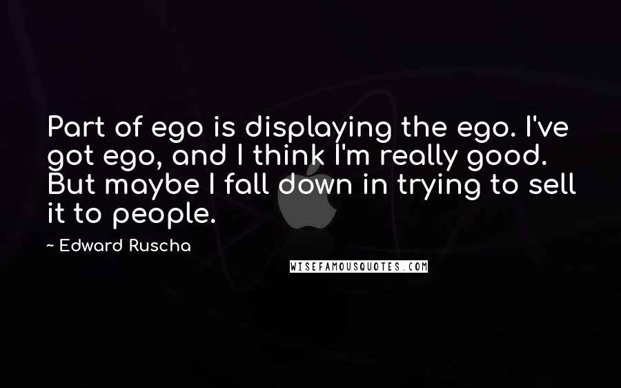 Edward Ruscha quotes: Part of ego is displaying the ego. I've got ego, and I think I'm really good. But maybe I fall down in trying to sell it to people.