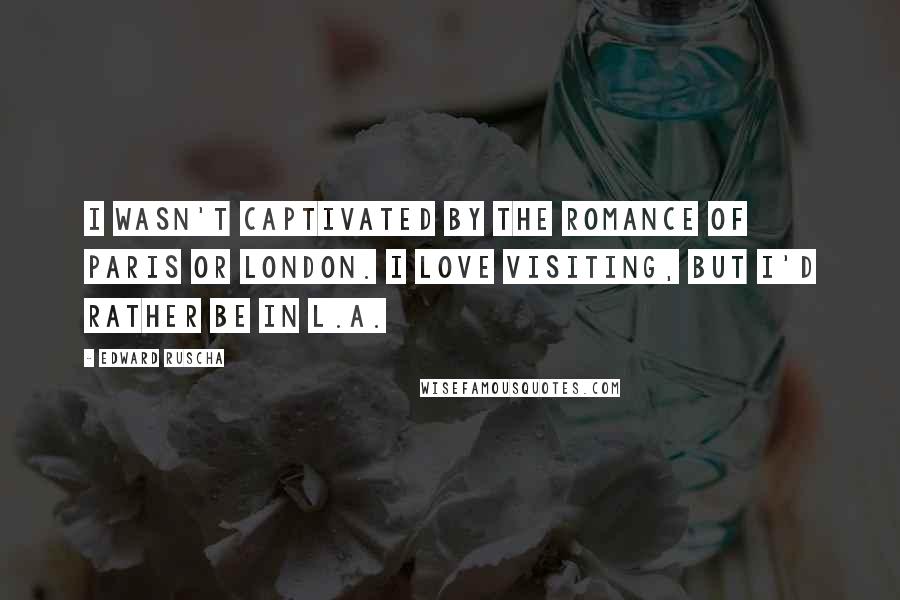 Edward Ruscha quotes: I wasn't captivated by the romance of Paris or London. I love visiting, but I'd rather be in L.A.