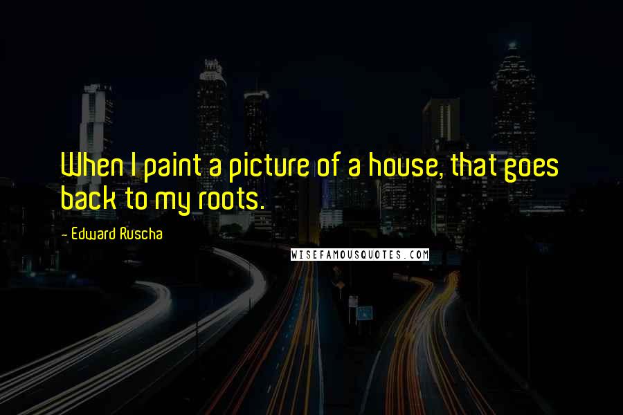 Edward Ruscha quotes: When I paint a picture of a house, that goes back to my roots.