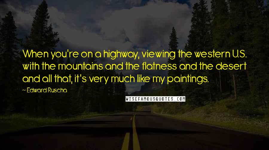 Edward Ruscha quotes: When you're on a highway, viewing the western U.S. with the mountains and the flatness and the desert and all that, it's very much like my paintings. Edward Ruscha quotes: When you're on a highway, viewing the western U.S. with the mountains and the flatness and the desert and all that, it's very much like my paintings.
