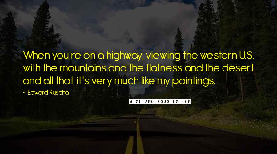 Edward Ruscha quotes: When you're on a highway, viewing the western U.S. with the mountains and the flatness and the desert and all that, it's very much like my paintings.