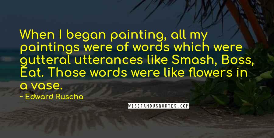Edward Ruscha quotes: When I began painting, all my paintings were of words which were gutteral utterances like Smash, Boss, Eat. Those words were like flowers in a vase. Edward Ruscha quotes: When I began painting, all my paintings were of words which were gutteral utterances like Smash, Boss, Eat. Those words were like flowers in a vase.