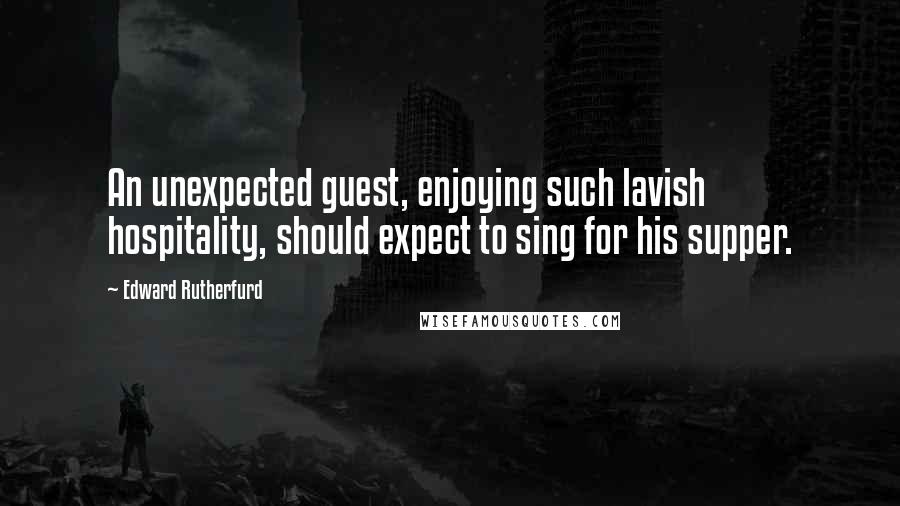 Edward Rutherfurd quotes: An unexpected guest, enjoying such lavish hospitality, should expect to sing for his supper.