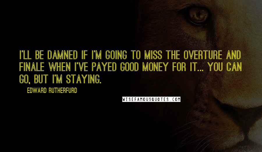 Edward Rutherfurd quotes: I'll be damned if I'm going to miss the overture and finale when I've payed good money for it... You can go, but I'm staying. Edward Rutherfurd quotes: I'll be damned if I'm going to miss the overture and finale when I've payed good money for it... You can go, but I'm staying.