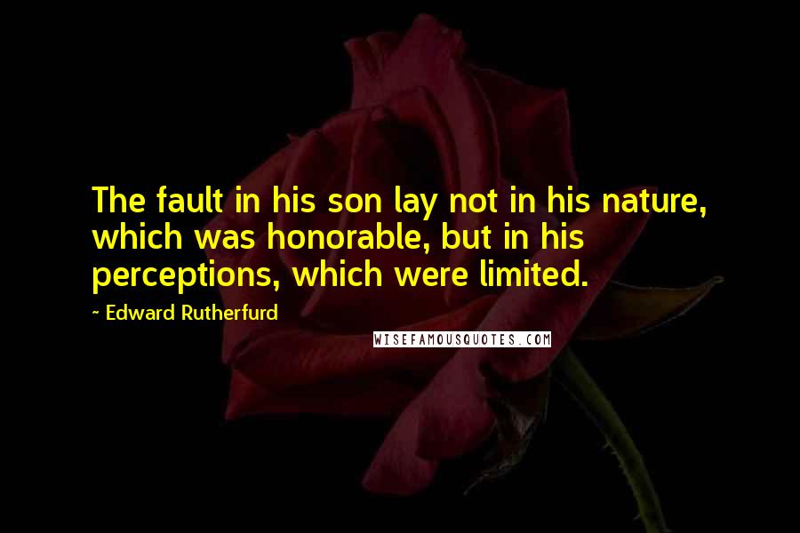 Edward Rutherfurd quotes: The fault in his son lay not in his nature, which was honorable, but in his perceptions, which were limited. Edward Rutherfurd quotes: The fault in his son lay not in his nature, which was honorable, but in his perceptions, which were limited.