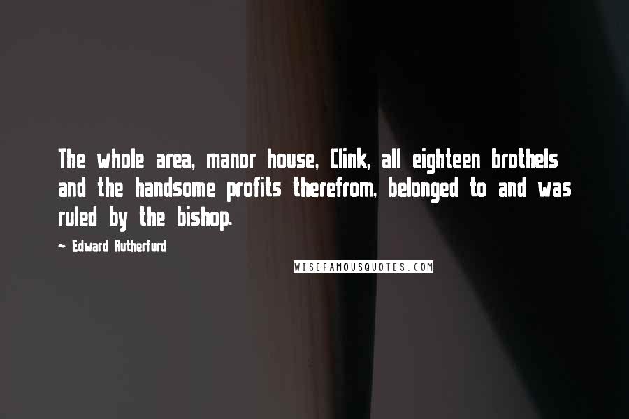 Edward Rutherfurd quotes: The whole area, manor house, Clink, all eighteen brothels and the handsome profits therefrom, belonged to and was ruled by the bishop. Edward Rutherfurd quotes: The whole area, manor house, Clink, all eighteen brothels and the handsome profits therefrom, belonged to and was ruled by the bishop.