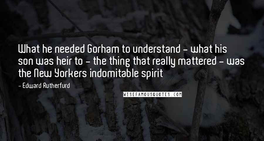 Edward Rutherfurd quotes: What he needed Gorham to understand - what his son was heir to - the thing that really mattered - was the New Yorkers indomitable spirit Edward Rutherfurd quotes: What he needed Gorham to understand - what his son was heir to - the thing that really mattered - was the New Yorkers indomitable spirit