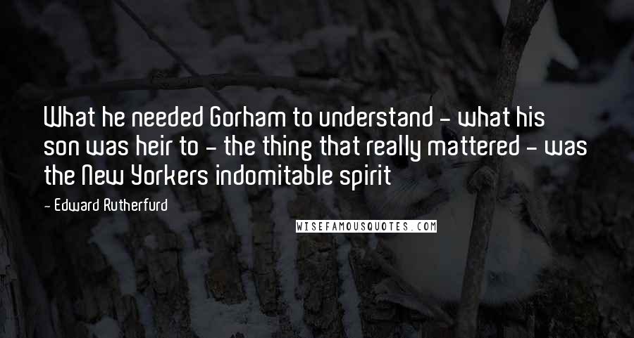 Edward Rutherfurd quotes: What he needed Gorham to understand - what his son was heir to - the thing that really mattered - was the New Yorkers indomitable spirit