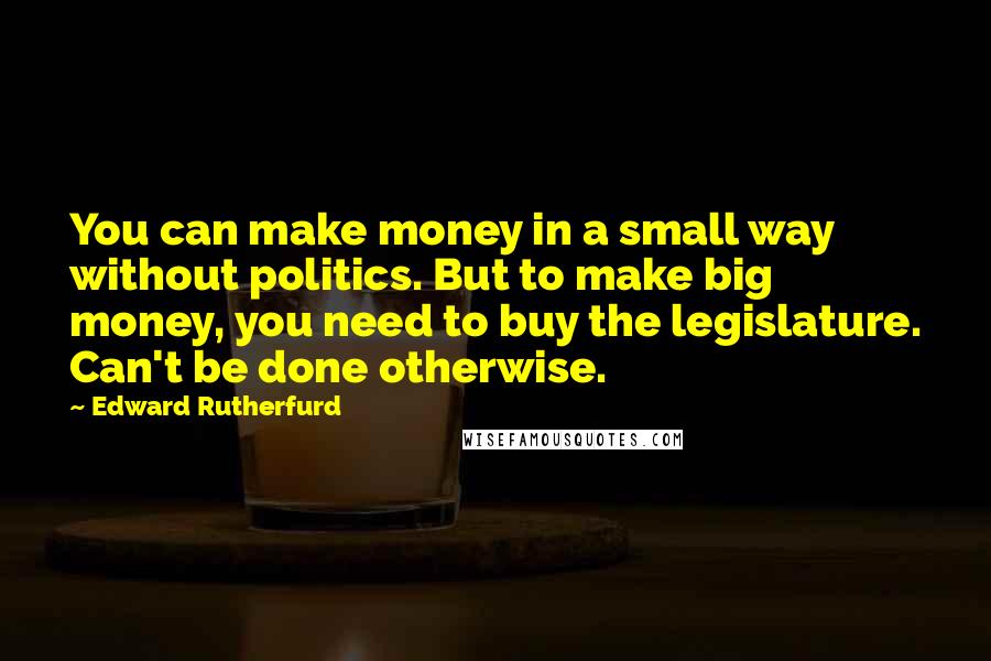 Edward Rutherfurd quotes: You can make money in a small way without politics. But to make big money, you need to buy the legislature. Can't be done otherwise. Edward Rutherfurd quotes: You can make money in a small way without politics. But to make big money, you need to buy the legislature. Can't be done otherwise.