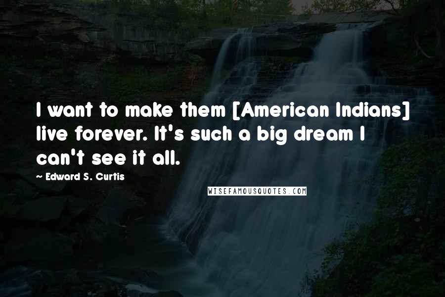 Edward S. Curtis quotes: I want to make them [American Indians] live forever. It's such a big dream I can't see it all.