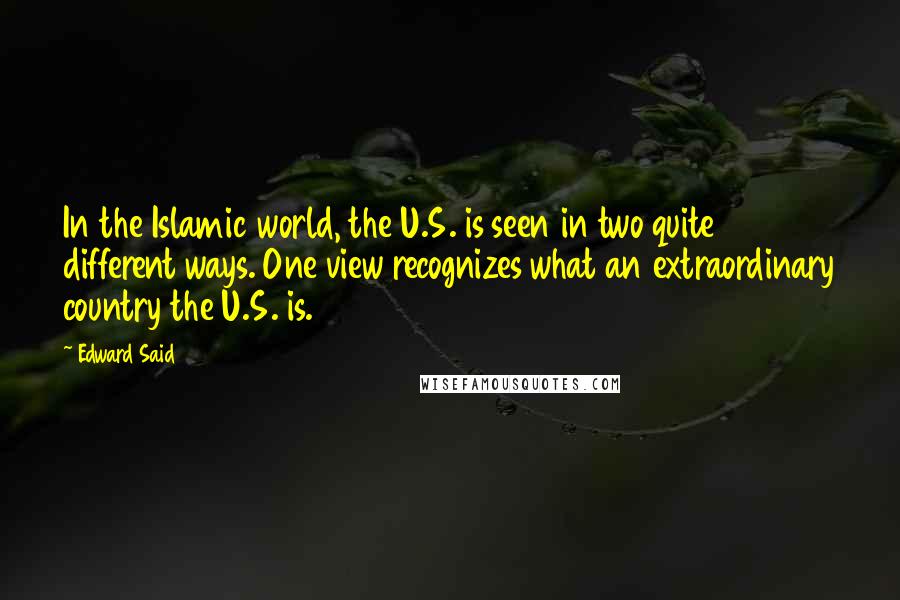 Edward Said quotes: In the Islamic world, the U.S. is seen in two quite different ways. One view recognizes what an extraordinary country the U.S. is. Edward Said quotes: In the Islamic world, the U.S. is seen in two quite different ways. One view recognizes what an extraordinary country the U.S. is.